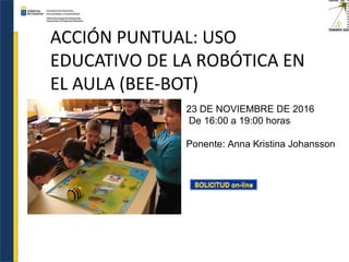 ACCIÓN PUNTUAL: USO
EDUCATIVO DE LA ROBÓTICA EN
EL AULA (BEE-BOT)
23 DE NOVIEMBRE DE 2016
De 16:00 a 19:00 horas
Ponente: Anna Kristina Johansson
 