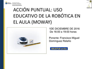 ACCIÓN PUNTUAL: USO
EDUCATIVO DE LA ROBÓTICA EN
EL AULA (MOWAY)
1DE DICIEMBRE DE 2016
De 16:00 a 19:00 horas
Ponente: Francisco Miguel
Domínguez Relaño
 