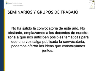 SEMINARIOS Y GRUPOS DE TRABAJO
No ha salido la convocatoria de este año. No
obstante, emplazamos a los docentes de nuestra
zona a que nos anticipen posibles temáticas para
que una vez salga publicada la convocatoria,
podamos ofertar las ideas que construyamos
juntos.
 