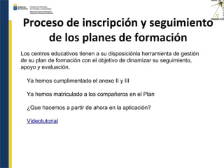 Proceso de inscripción y seguimiento
de los planes de formación
Ya hemos cumplimentado el anexo II y III
Ya hemos matriculado a los compañeros en el Plan
¿Que hacemos a partir de ahora en la aplicación?
Videotutorial
Los centros educativos tienen a su disposiciónla herramienta de gestión
de su plan de formación con el objetivo de dinamizar su seguimiento,
apoyo y evaluación.
 