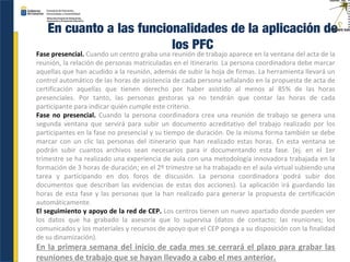 En cuanto a las funcionalidades de la aplicación de
los PFC
Fase presencial. Cuando un centro graba una reunión de trabajo aparece en la ventana del acta de la
reunión, la relación de personas matriculadas en el itinerario. La persona coordinadora debe marcar
aquellas que han acudido a la reunión, además de subir la hoja de firmas. La herramienta llevará un
control automático de las horas de asistencia de cada persona señalando en la propuesta de acta de
certificación aquellas que tienen derecho por haber asistido al menos al 85% de las horas
presenciales. Por tanto, las personas gestoras ya no tendrán que contar las horas de cada
participante para indicar quién cumple este criterio.
Fase no presencial. Cuando la persona coordinadora crea una reunión de trabajo se genera una
segunda ventana que servirá para subir un documento acreditativo del trabajo realizado por los
participantes en la fase no presencial y su tiempo de duración. De la misma forma también se debe
marcar con un clic las personas del itinerario que han realizado estas horas. En esta ventana se
podrán subir cuantos archivos sean necesarios para ir documentando esta fase. (ej. en el 1er
trimestre se ha realizado una experiencia de aula con una metodología innovadora trabajada en la
formación de 3 horas de duración; en el 2º trimestre se ha trabajado en el aula virtual subiendo una
tarea y participando en dos foros de discusión. La persona coordinadora podrá subir dos
documentos que describan las evidencias de estas dos acciones). La aplicación irá guardando las
horas de esta fase y las personas que la han realizado para generar la propuesta de certificación
automáticamente.
El seguimiento y apoyo de la red de CEP. Los centros tienen un nuevo apartado donde pueden ver
los datos que ha grabado la asesoría que lo supervisa (datos de contacto; las reuniones; los
comunicados y los materiales y recursos de apoyo que el CEP ponga a su disposición con la finalidad
de su dinamización).
En la primera semana del inicio de cada mes se cerrará el plazo para grabar las
reuniones de trabajo que se hayan llevado a cabo el mes anterior.
 