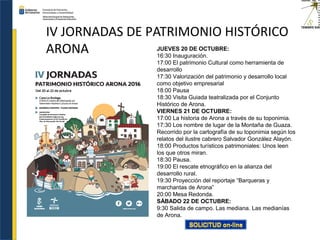 IV JORNADAS DE PATRIMONIO HISTÓRICO
ARONA JUEVES 20 DE OCTUBRE:
16:30 Inauguración.
17:00 El patrimonio Cultural como herramienta de
desarrollo
17:30 Valorización del patrimonio y desarrollo local
como objetivo empresarial
18:00 Pausa
18:30 Visita Guiada teatralizada por el Conjunto
Histórico de Arona.
VIERNES 21 DE OCTUBRE:
17:00 La historia de Arona a través de su toponimia.
17:30 Los nombre de lugar de la Montaña de Guaza.
Recorrido por la cartografía de su toponimia según los
relatos del ilustre cabrero Salvador González Alayón.
18:00 Productos turísticos patrimoniales: Unos leen
los que otros miran.
18:30 Pausa.
19:00 El rescate etnográfico en la alianza del
desarrollo rural.
19:30 Proyección del reportaje “Barqueras y
marchantas de Arona”
20:00 Mesa Redonda.
SÁBADO 22 DE OCTUBRE:
9:30 Salida de campo. Las mediana. Las medianías
de Arona.
 