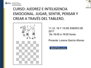 CURSO: AJEDREZ E INTELIGENCIA
EMOCIONAL. JUGAR, SENTIR, PENSAR Y
CREAR A TRAVÉS DEL TABLERO.
11,12, 18 Y 19 DE ENERO DE
2017
De 16:00 a 19:00 horas
Ponente: Lorena García Afonso
 