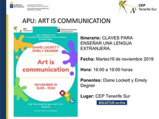 APU: ART IS COMMUNICATION
Itinerario: CLAVES PARA
ENSEÑAR UNA LENGUA
EXTRANJERA.
Fecha: Martes19 de noviembre 2019
Hora: 16:00 a 19:00 horas
Ponentes: Diane Lockett y Emely
Degner
Lugar: CEP Tenerife Sur
 