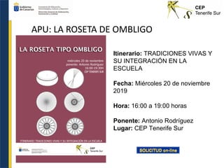 APU: LA ROSETA DE OMBLIGO
Itinerario: TRADICIONES VIVAS Y
SU INTEGRACIÓN EN LA
ESCUELA
Fecha: Miércoles 20 de noviembre
2019
Hora: 16:00 a 19:00 horas
Ponente: Antonio Rodríguez
Lugar: CEP Tenerife Sur
 