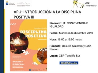 APU: INTRODUCCIÓN A LA DISCIPLINA
POSITIVA III
Itinerario: IT. CONVIVENCIA E
IGUALDAD
Fecha: Martes 3 de diciembre 2019
Hora: 16:00 a 19:00 horas
Ponente: Desirée Quintero y Lidia
Remón
Lugar: CEP Tenerife Sur
 