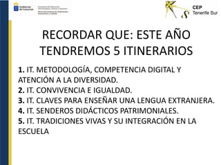 RECORDAR QUE: ESTE AÑO
TENDREMOS 5 ITINERARIOS
1. IT. METODOLOGÍA, COMPETENCIA DIGITAL Y
ATENCIÓN A LA DIVERSIDAD.
2. IT. CONVIVENCIA E IGUALDAD.
3. IT. CLAVES PARA ENSEÑAR UNA LENGUA EXTRANJERA.
4. IT. SENDEROS DIDÁCTICOS PATRIMONIALES.
5. IT. TRADICIONES VIVAS Y SU INTEGRACIÓN EN LA
ESCUELA
 