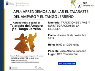 APU: APRENDEMOS A BAILAR EL TAJARASTE
DEL AMPARO Y EL TANGO JERREÑO
Itinerario: TRADICIONES VIVAS Y
SU INTEGRACIÓN EN LA
ESCUELA
Fecha: Jueves 14 de noviembre
2019
Hora: 16:00 a 19:00 horas
Ponente: José Alberto Sánchez
Lugar: CEP Tenerife Sur
 