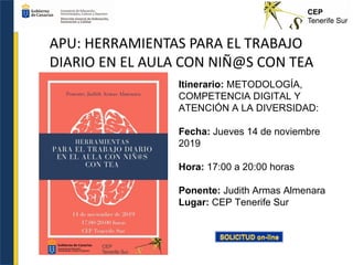 APU: HERRAMIENTAS PARA EL TRABAJO
DIARIO EN EL AULA CON NIÑ@S CON TEA
Itinerario: METODOLOGÍA,
COMPETENCIA DIGITAL Y
ATENCIÓN A LA DIVERSIDAD:
Fecha: Jueves 14 de noviembre
2019
Hora: 17:00 a 20:00 horas
Ponente: Judith Armas Almenara
Lugar: CEP Tenerife Sur
 