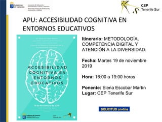 APU: ACCESIBILIDAD COGNITIVA EN
ENTORNOS EDUCATIVOS
Itinerario: METODOLOGÍA,
COMPETENCIA DIGITAL Y
ATENCIÓN A LA DIVERSIDAD:
Fecha: Martes 19 de noviembre
2019
Hora: 16:00 a 19:00 horas
Ponente: Elena Escobar Martín
Lugar: CEP Tenerife Sur
 