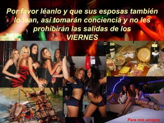 Por favor léanlo y que sus esposas también
  lo lean, así tomarán conciencia y no les
        prohibirán las salidas de los
                  VIERNES




                                 Para mis amigos
 