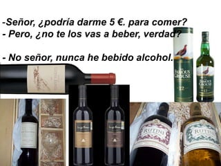 -Señor, ¿podría darme 5 €. para comer?
- Pero, ¿no te los vas a beber, verdad?

- No señor, nunca he bebido alcohol.
 