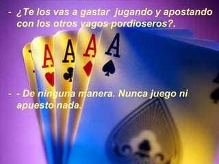 - ¿Te los vas a gastar jugando y apostando
  con los otros vagos pordioseros?.




- - De ninguna manera. Nunca juego ni
  apuesto nada.
 