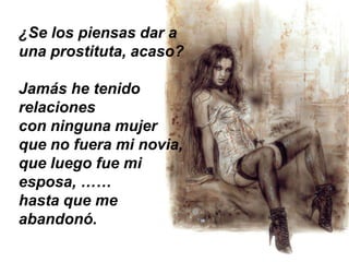 ¿Se los piensas dar a
una prostituta, acaso?

Jamás he tenido
relaciones
con ninguna mujer
que no fuera mi novia,
que luego fue mi
esposa, ……
hasta que me
abandonó.
 