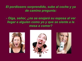 El pordiosero sorprendido, sube al coche y ya
            de camino pregunta:

- Oiga, señor, ¿no se enojará su esposa al ver
 llegar a alguien como yo y que se siente a la
                mesa a comer?
 