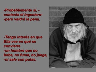 -Probablemente sí, -
contesta el Ingeniero-
-pero valdrá la pena.



-Tengo interés en que
Ella vea en qué se
convierte
-un hombre que no
bebe, no fuma, no juega,
-ni sale con putas.
 