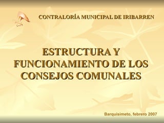 ESTRUCTURA Y FUNCIONAMIENTO DE LOS CONSEJOS COMUNALES CONTRALORÍA MUNICIPAL DE IRIBARREN Barquisimeto, febrero 2007 