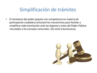 Simplificación de trámites
• El ministerio del poder popular con competencia en materia de
participación ciudadana articulará los mecanismos para facilitar y
simplificar toda tramitación ante los órganos y entes del Poder Público
vinculados a los consejos comunales. (Se evita la burocracia).
 