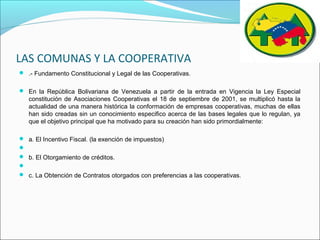 LAS COMUNAS Y LA COOPERATIVA
 .- Fundamento Constitucional y Legal de las Cooperativas.
 En la República Bolivariana de Venezuela a partir de la entrada en Vigencia la Ley Especial
constitución de Asociaciones Cooperativas el 18 de septiembre de 2001, se multiplicó hasta la
actualidad de una manera histórica la conformación de empresas cooperativas, muchas de ellas
han sido creadas sin un conocimiento especifico acerca de las bases legales que lo regulan, ya
que el objetivo principal que ha motivado para su creación han sido primordialmente:
 a. El Incentivo Fiscal. (la exención de impuestos)

 b. El Otorgamiento de créditos.

 c. La Obtención de Contratos otorgados con preferencias a las cooperativas.
 