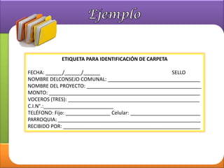 ETIQUETA PARA IDENTIFICACIÓN DE CARPETA

FECHA: ______/______/______                              SELLO
NOMBRE DELCONSEJO COMUNAL: _________________________________
NOMBRE DEL PROYECTO: _________________________________________
MONTO: ______________________________________________________
VOCEROS (TRES): _______________________________________________
C.I.N°.:_________________________
TELÉFONO: Fijo: ________________ Celular: _________________________
PARROQUIA: ___________________________________________________
RECIBIDO POR: _________________________________________________
 