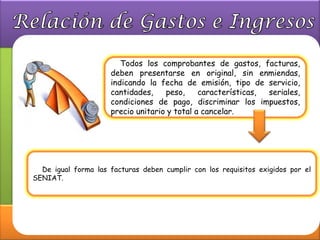 Todos los comprobantes de gastos, facturas,
                     deben presentarse en original, sin enmiendas,
                     indicando la fecha de emisión, tipo de servicio,
                     cantidades,    peso,     características, seriales,
                     condiciones de pago, discriminar los impuestos,
                     precio unitario y total a cancelar.




  De igual forma las facturas deben cumplir con los requisitos exigidos por el
SENIAT.
 