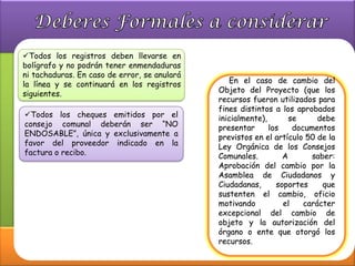Todos los registros deben llevarse en
bolígrafo y no podrán tener enmendaduras
ni tachaduras. En caso de error, se anulará
la línea y se continuará en los registros        En el caso de cambio del
siguientes.                                   Objeto del Proyecto (que los
                                              recursos fueron utilizados para
                                              fines distintos a los aprobados
Todos los cheques emitidos por el            inicialmente),       se      debe
consejo comunal deberán ser “NO               presentar      los    documentos
ENDOSABLE”, única y exclusivamente a          previstos en el artículo 50 de la
favor del proveedor indicado en la            Ley Orgánica de los Consejos
factura o recibo.                             Comunales.         A       saber:
                                              Aprobación del cambio por la
                                              Asamblea de Ciudadanos y
                                              Ciudadanas,      soportes     que
                                              sustenten el cambio, oficio
                                              motivando          el    carácter
                                              excepcional del cambio de
                                              objeto y la autorización del
                                              órgano o ente que otorgó los
                                              recursos.
 