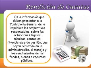 Es la información que
    deben presentar a la
  Contraloría General de la
  República los respectivos
   responsables, sobre las
     actuaciones legales,
     técnicas, contables,
financieras y de gestión, que
    hayan realizado en la
 administración, el manejo y
   los rendimientos de los
  fondos, bienes o recursos
           públicos.
 