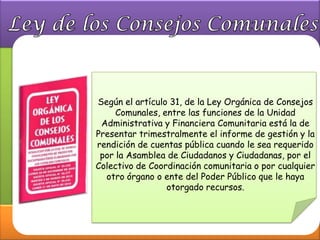Según el artículo 31, de la Ley Orgánica de Consejos
     Comunales, entre las funciones de la Unidad
 Administrativa y Financiera Comunitaria está la de
Presentar trimestralmente el informe de gestión y la
rendición de cuentas pública cuando le sea requerido
 por la Asamblea de Ciudadanos y Ciudadanas, por el
Colectivo de Coordinación comunitaria o por cualquier
  otro órgano o ente del Poder Público que le haya
                 otorgado recursos.
 