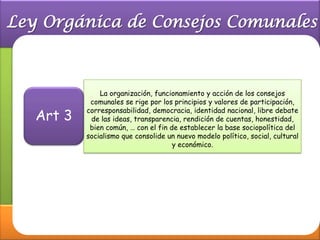 La organización, funcionamiento y acción de los consejos
         comunales se rige por los principios y valores de participación,

Art 3
        corresponsabilidad, democracia, identidad nacional, libre debate
         de las ideas, transparencia, rendición de cuentas, honestidad,
         bien común, … con el fin de establecer la base sociopolítica del
        socialismo que consolide un nuevo modelo político, social, cultural
                                   y económico.
 