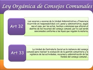 Los voceros y voceras de la Unidad Administrativa y Financiera
         incurrirán en responsabilidad civil, penal y administrativa, según
Art 32        sea el caso, por los actos, hechos u omisiones que alteren el
            destino de los recursos del consejo comunal, por lo cual serán
                 sancionados conforma a las leyes que regulen la materia




               La Unidad de Contraloría Social es la instancia del consejo

Art 33   comunal para realizar la evaluación de la gestión comunitaria y la
            vigilancia de las actividades, recursos y administración de los
                                              fondos del consejo comunal...
 