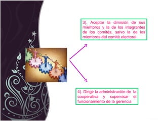 3). Aceptar la dimisión de sus miembros y la de los integrantes de los comités, salvo la de los miembros del comité electoral 4). Dirigir la administración de  la cooperativa y supervisar el funcionamiento de la gerencia 