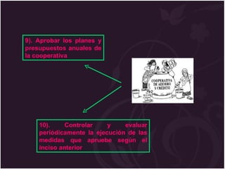 9). Aprobar los planes y presupuestos anuales de la cooperativa 10). Controlar y evaluar periódicamente la ejecución de las medidas que apruebe según el inciso anterior 