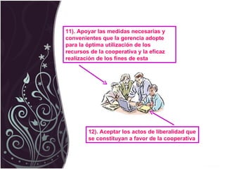 11). Apoyar las medidas necesarias y convenientes que la gerencia adopte para la óptima utilización de los recursos de la cooperativa y la eficaz realización de los fines de esta 12). Aceptar los actos de liberalidad que se constituyan a favor de la cooperativa 