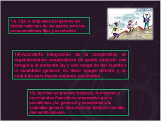 13). Fijar a propuesta del gerente los límites máximos de los gastos para las remuneraciones fijas y eventuales. 14).Acordarla integración de la cooperativa en organizaciones cooperativas de grado superior con arreglo a la presente ley y con cargo de dar cuenta a la asamblea general: es decir apoyo directo y en conjunto para lograr mejores resultados. 15). Aprobar en primera instancia, la memoria y los estatutos financieros preparados por la presidencia y/o  gerencia y someterlos a la asamblea general: toda decisión debe ser tomada democráticamente. 