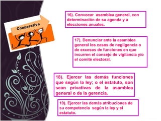 16). Convocar  asamblea general, con determinación de su agenda y a elecciones anuales.  17). Denunciar ante la asamblea general los casos de negligencia o de excesos de funciones en que incurren el consejo de vigilancia y/o el comité electoral. 18). Ejercer las demás funciones que según la ley; o el estatuto, son sean privativas de la asamblea general o de la gerencia. 19). Ejercer las demás atribuciones de su competencia  según la ley y el estatuto.  