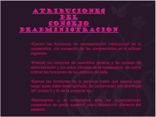 Ejercer las funciones de representación institucional de la cooperativa, con excepción de las comprendidas en el artículo siguiente. Presidir las sesiones de asamblea general y de consejo de administración y los actos oficiales de la cooperativa, así como ordinar las funciones de los órganos de esta. Ejercer las funciones de la gerencia hasta que asuma este cargo quien deba desempeñarla, de conformidad con el articulo 30º (inciso 5 y 6) de la presente ley. Representar a la cooperativa ante las organizaciones cooperativa de grado superior, salvo disposición diferente del estatuto. 