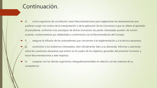 Continuación.
 e) como organismo de conciliación, hacer Recomendaciones para reglamentar las desavenencias que
pudieran surgir con motivo de la interpretación o de la aplicación de los Convenios a que se refiere el apartado
d) precedente, conforme a los preceptos de dichos Convenios; las partes interesadas pueden, de común
acuerdo, comprometerse por adelantado a conformarse con la Recomendación del Consejo;
 f) asegurar la difusión de los antecedentes que conciernen a la reglamentación y a la técnica aduanera;
 g) suministrar a los Gobiernos interesados, bien oficialmente, bien a su demanda, informes u opiniones
sobre las cuestiones aduaneras que entren en el cuadro de los objetivos generales del presente Convenio, y
hacer Recomendaciones a este respecto;
 h) cooperar con los demás organismos intergubernamentales en relación con las materias de su
competencia.
 
