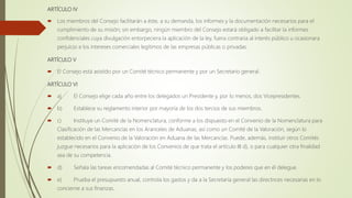 ARTÍCULO IV
 Los miembros del Consejo facilitarán a éste, a su demanda, los informes y la documentación necesarios para el
cumplimiento de su misión; sin embargo, ningún miembro del Consejo estará obligado a facilitar la informes
confidenciales cuya divulgación entorpeciera la aplicación de la ley, fuera contraria al interés público u ocasionara
perjuicio a los intereses comerciales legítimos de las empresas públicas o privadas.
ARTÍCULO V
 El Consejo está asistido por un Comité técnico permanente y por un Secretario general.
ARTÍCULO VI
 a) El Consejo elige cada año entre los delegados un Presidente y, por lo menos, dos Vicepresidentes.
 b) Establece su reglamento interior por mayoría de los dos tercios de sus miembros.
 c) Instituye un Comité de la Nomenclatura, conforme a los dispuesto en el Convenio de la Nomenclatura para
Clasificación de las Mercancías en los Aranceles de Aduanas, así como un Comité de la Valoración, según lo
establecido en el Convenio de la Valoración en Aduana de las Mercancías. Puede, además, instituir otros Comités
juzgue necesarios para la aplicación de los Convenios de que trata el artículo III d), o para cualquier otra finalidad
sea de su competencia.
 d) Señala las tareas encomendadas al Comité técnico permanente y los poderes que en él delegue.
 e) Prueba el presupuesto anual, controla los gastos y da a la Secretaría general las directrices necesarias en lo
concierne a sus finanzas.
 