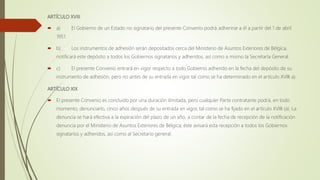 ARTÍCULO XVIII
 a) El Gobierno de un Estado no signatario del presente Convenio podrá adherirse a él a partir del 1 de abril
1951.
 b) Los instrumentos de adhesión serán depositados cerca del Ministerio de Asuntos Exteriores de Bélgica,
notificará este depósito a todos los Gobiernos signatarios y adheridos, así como a mismo la Secretaría General.
 c) El presente Convenio entrará en vigor respecto a todo Gobierno adherido en la fecha del depósito de su
instrumento de adhesión, pero no antes de su entrada en vigor tal como se ha determinado en el artículo XVIII a).
ARTÍCULO XIX
 El presente Convenio es concluido por una duración ilimitada, pero cualquier Parte contratante podrá, en todo
momento, denunciarlo, cinco años después de su entrada en vigor, tal como se ha fijado en el artículo XVIII (a). La
denuncia se hará efectiva a la expiración del plazo de un año, a contar de la fecha de recepción de la notificación
denuncia por el Ministerio de Asuntos Exteriores de Bélgica; éste avisará esta recepción a todos los Gobiernos
signatarios y adheridos, así como al Secretario general.
 