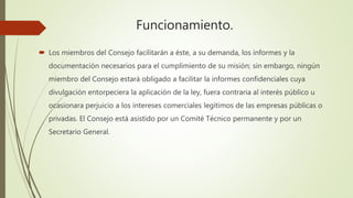 Funcionamiento.
 Los miembros del Consejo facilitarán a éste, a su demanda, los informes y la
documentación necesarios para el cumplimiento de su misión; sin embargo, ningún
miembro del Consejo estará obligado a facilitar la informes confidenciales cuya
divulgación entorpeciera la aplicación de la ley, fuera contraria al interés público u
ocasionara perjuicio a los intereses comerciales legítimos de las empresas públicas o
privadas. El Consejo está asistido por un Comité Técnico permanente y por un
Secretario General.
 
