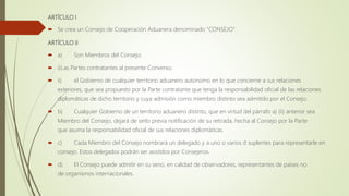 ARTÍCULO I
 Se crea un Consejo de Cooperación Aduanera denominado "CONSEJO".
ARTÍCULO II
 a) Son Miembros del Consejo:
 i)Las Partes contratantes al presente Convenio;
 ii) el Gobierno de cualquier territorio aduanero autónomo en lo que concierne a sus relaciones
exteriores, que sea propuesto por la Parte contratante que tenga la responsabilidad oficial de las relaciones
diplomáticas de dicho territorio y cuya admisión como miembro distinto sea admitido por el Consejo.
 b) Cualquier Gobierno de un territorio aduanero distinto, que en virtud del párrafo a) (ii) anterior sea
Miembro del Consejo, dejará de serlo previa notificación de su retirada, hecha al Consejo por la Parte
que asuma la responsabilidad oficial de sus relaciones diplomáticas.
 c) Cada Miembro del Consejo nombrará un delegado y a uno o varios d suplentes para representarle en
consejo. Estos delegados podrán ser asistidos por Consejeros.
 d) El Consejo puede admitir en su seno, en calidad de observadores, representantes de países no
de organismos internacionales.
 