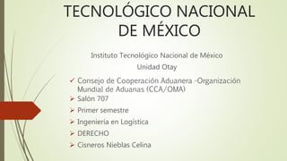 TECNOLÓGICO NACIONAL
DE MÉXICO
Instituto Tecnológico Nacional de México
Unidad Otay
 Consejo de Cooperación Aduanera -Organización
Mundial de Aduanas (CCA/OMA)
 Salón 707
 Primer semestre
 Ingeniería en Logística
 DERECHO
 Cisneros Nieblas Celina
 