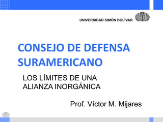 CONSEJO DE DEFENSA
SURAMERICANO
LOS LÍMITES DE UNA
ALIANZA INORGÁNICA
Prof. Víctor M. Mijares
 