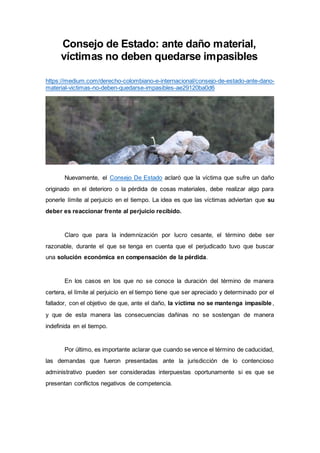 Consejo de Estado: ante daño material,
víctimas no deben quedarse impasibles
https://medium.com/derecho-colombiano-e-internacional/consejo-de-estado-ante-dano-
material-victimas-no-deben-quedarse-impasibles-ae29120ba0d6
Nuevamente, el Consejo De Estado aclaró que la víctima que sufre un daño
originado en el deterioro o la pérdida de cosas materiales, debe realizar algo para
ponerle límite al perjuicio en el tiempo. La idea es que las víctimas adviertan que su
deber es reaccionar frente al perjuicio recibido.
Claro que para la indemnización por lucro cesante, el término debe ser
razonable, durante el que se tenga en cuenta que el perjudicado tuvo que buscar
una solución económica en compensación de la pérdida.
En los casos en los que no se conoce la duración del término de manera
certera, el límite al perjuicio en el tiempo tiene que ser apreciado y determinado por el
fallador, con el objetivo de que, ante el daño, la víctima no se mantenga impasible,
y que de esta manera las consecuencias dañinas no se sostengan de manera
indefinida en el tiempo.
Por último, es importante aclarar que cuando se vence el término de caducidad,
las demandas que fueron presentadas ante la jurisdicción de lo contencioso
administrativo pueden ser consideradas interpuestas oportunamente si es que se
presentan conflictos negativos de competencia.
 