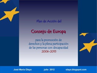Plan de Acción del


               Consejo de Europa
                   para la promoción de
             derechos y la plena participación
             de las personas con discapacidad
                        2006-2015




José María Olayo         julio 2012        olayo.blogspot.com
 