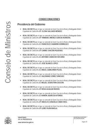 CONDECORACIONES
Consejo de Ministros
                       Presidencia del Gobierno
                             REAL DECRETO por el que se concede la Gran Cruz de la Real y Distinguida Orden
                             Española de Carlos III a Dª. ELENA SALGADO MÉNDEZ.

                             REAL DECRETO por el que se concede la Gran Cruz de la Real y Distinguida Orden
                             Española de Carlos III a Dª TRINIDAD JIMÉNEZ GARCÍA-HERRERA.

                             REAL DECRETO por el que se concede la Gran Cruz de la Real y Distinguida Orden
                             Española de Carlos III a D. FRANCISCO CAAMAÑO DOMÍNGUEZ.

                             REAL DECRETO por el que se concede la Gran Cruz de la Real y Distinguida Orden
                             Española de Carlos III a Dª CARME CHACÓN PIQUERAS.

                             REAL DECRETO por el que se concede la Gran Cruz de la Real y Distinguida Orden
                             Española de Carlos III a D. ANTONIO CAMACHO VIZCAÍNO.

                             REAL DECRETO por el que se concede la Gran Cruz de la Real y Distinguida Orden
                             Española de Carlos III a D. JOSÉ BLANCO LÓPEZ.

                             REAL DECRETO por el que se concede la Gran Cruz de la Real y Distinguida Orden
                             Española de Carlos III a D. ÁNGEL GABILONDO PUJOL.

                             REAL DECRETO por el que se concede la Gran Cruz de la Real y Distinguida Orden
                             Española de Carlos III a D. VALERIANO GÓMEZ SÁNCHEZ.

                             REAL DECRETO por el que se concede la Gran Cruz de la Real y Distinguida Orden
                             Española de Carlos III a D. MIGUEL SEBASTIÁN GASCÓN.

                             REAL DECRETO por el que se concede la Gran Cruz de la Real y Distinguida Orden
                             Española de Carlos III a Dª ROSA AGUILAR RIVERO.

                             REAL DECRETO por el que se concede la Gran Cruz de la Real y Distinguida Orden
                             Española de Carlos III a D. RAMÓN JÁUREGUI ATONDO.

                             REAL DECRETO por el que se concede la Gran Cruz de la Real y Distinguida Orden
                             Española de Carlos III a Dª ÁNGELES GONZÁLEZ-SINDE REIG.

                             REAL DECRETO por el que se concede la Gran Cruz de la Real y Distinguida Orden
                             Española de Carlos III a Dª LEIRE PAJÍN IRAOLA.



                       MINISTERIO                                                                SECRETARÍA DE ESTADO
                                                                                                 DE COMUNICACIÓN
                       DE LA PRESIDENCIA
                       www.lamoncloa.gob.es                                                                   Página 10
 