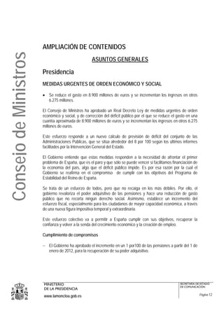 AMPLIACIÓN DE CONTENIDOS
Consejo de Ministros
                                                    ASUNTOS GENERALES

                       Presidencia
                       MEDIDAS URGENTES DE ORDEN ECONÓMICO Y SOCIAL

                       • Se reduce el gasto en 8.900 millones de euros y se incrementan los ingresos en otros
                         6.275 millones.

                       El Consejo de Ministros ha aprobado un Real Decreto Ley de medidas urgentes de orden
                       económico y social, y de corrección del déficit público por el que se reduce el gasto en una
                       cuantía aproximada de 8.900 millones de euros y se incrementan los ingresos en otros 6.275
                       millones de euros.

                       Este esfuerzo responde a un nuevo cálculo de previsión de déficit del conjunto de las
                       Administraciones Públicas, que se sitúa alrededor del 8 por 100 según los últimos informes
                       facilitados por la Intervención General del Estado.

                       El Gobierno entiende que estas medidas responden a la necesidad de afrontar el primer
                       problema de España, que es el paro y que sólo se puede vencer si facilitamos financiación de
                       la economía del país, algo que el déficit público impide. Es por esa razón por la cual el
                       Gobierno se reafirma en el compromiso de cumplir con los objetivos del Programa de
                       Estabilidad del Reino de España.

                       Se trata de un esfuerzo de todos, pero que no recaiga en los más débiles. Por ello, el
                       gobierno revaloriza el poder adquisitivo de las pensiones y hace una reducción de gasto
                       público que no recorta ningún derecho social. Asimismo, establece un incremento del
                       esfuerzo fiscal, especialmente para los ciudadanos de mayor capacidad económica, a través
                       de una nueva figura impositiva temporal y extraordinaria.

                       Este esfuerzo colectivo va a permitir a España cumplir con sus objetivos, recuperar la
                       confianza y volver a la senda del crecimiento económico y la creación de empleo.

                       Cumplimiento de compromisos

                       − El Gobierno ha aprobado el incremento en un 1 por100 de las pensiones a partir del 1 de
                         enero de 2012, para la recuperación de su poder adquisitivo.




                       MINISTERIO                                                                       SECRETARÍA DE ESTADO
                                                                                                        DE COMUNICACIÓN
                       DE LA PRESIDENCIA
                       www.lamoncloa.gob.es                                                                           Página 12
 
