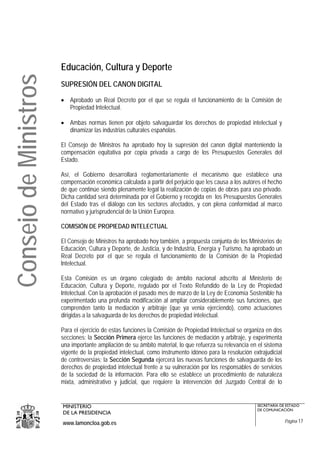 Educación, Cultura y Deporte
Consejo de Ministros
                       SUPRESIÓN DEL CANON DIGITAL

                       • Aprobado un Real Decreto por el que se regula el funcionamiento de la Comisión de
                         Propiedad Intelectual.

                       • Ambas normas tienen por objeto salvaguardar los derechos de propiedad intelectual y
                         dinamizar las industrias culturales españolas.

                       El Consejo de Ministros ha aprobado hoy la supresión del canon digital manteniendo la
                       compensación equitativa por copia privada a cargo de los Presupuestos Generales del
                       Estado.

                       Así, el Gobierno desarrollará reglamentariamente el mecanismo que establece una
                       compensación económica calculada a partir del perjuicio que les causa a los autores el hecho
                       de que continúe siendo plenamente legal la realización de copias de obras para uso privado.
                       Dicha cantidad será determinada por el Gobierno y recogida en los Presupuestos Generales
                       del Estado tras el diálogo con los sectores afectados, y con plena conformidad al marco
                       normativo y jurisprudencial de la Unión Europea.

                       COMISIÓN DE PROPIEDAD INTELECTUAL

                       El Consejo de Ministros ha aprobado hoy también, a propuesta conjunta de los Ministerios de
                       Educación, Cultura y Deporte, de Justicia, y de Industria, Energía y Turismo, ha aprobado un
                       Real Decreto por el que se regula el funcionamiento de la Comisión de la Propiedad
                       Intelectual.

                       Esta Comisión es un órgano colegiado de ámbito nacional adscrito al Ministerio de
                       Educación, Cultura y Deporte, regulado por el Texto Refundido de la Ley de Propiedad
                       Intelectual. Con la aprobación el pasado mes de marzo de la Ley de Economía Sostenible ha
                       experimentado una profunda modificación al ampliar considerablemente sus funciones, que
                       comprenden tanto la mediación y arbitraje (que ya venia ejerciendo), como actuaciones
                       dirigidas a la salvaguarda de los derechos de propiedad intelectual.

                       Para el ejercicio de estas funciones la Comisión de Propiedad Intelectual se organiza en dos
                       secciones: la Sección Primera ejerce las funciones de mediación y arbitraje, y experimenta
                       una importante ampliación de su ámbito material, lo que refuerza su relevancia en el sistema
                       vigente de la propiedad intelectual, como instrumento idóneo para la resolución extrajudicial
                       de controversias; la Sección Segunda ejercerá las nuevas funciones de salvaguarda de los
                       derechos de propiedad intelectual frente a su vulneración por los responsables de servicios
                       de la sociedad de la información. Para ello se establece un procedimiento de naturaleza
                       mixta, administrativo y judicial, que requiere la intervención del Juzgado Central de lo


                       MINISTERIO                                                                        SECRETARÍA DE ESTADO
                                                                                                         DE COMUNICACIÓN
                       DE LA PRESIDENCIA
                       www.lamoncloa.gob.es                                                                            Página 17
 