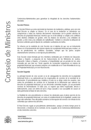 Contencioso-Administrativo para garantizar la integridad de los derechos fundamentales
                       afectados
Consejo de Ministros

                       Sección Primera

                       La Sección Primera ya venía ejerciendo las funciones de mediación y arbitraje, pero con este
                       Real Decreto se amplia su alcance. En el caso de la mediación se extenderán sus
                       competencias a todas las materias directamente relacionadas con la gestión colectiva de
                       derechos de propiedad intelectual, mientras que en el del arbitraje se amplia a los conflictos
                       entre distintas entidades de gestión, entre los titulares de derechos y las entidades de
                       gestión, y entre éstas y las entidades de radiodifusión. También es relevante la atribución de
                       funciones arbitrales para la fijación de cantidades sustitutorias de tarifas.

                       Se refuerza así la condición de esta Sección con el objetivo de que sea un instrumento
                       idóneo en el funcionamiento del sistema vigente de la propiedad intelectual para resolver, en
                       vía no jurisdiccional, los conflictos suscitados, siempre que las partes acepten
                       voluntariamente someterse a este tipo de procedimientos.

                       Esta Sección estará formada por tres miembros nombrados por el ministro de Educación,
                       Cultura y Deporte, a propuesta de los Subsecretarios de los Ministerios de Justicia,
                       Educación, Cultura y Deporte, y Economía y Competitividad, por un período de tres años
                       renovable por una sola vez. Serán expertos de reconocida competencia en materia de
                       propiedad intelectual, que actuarán conforme a lo establecido en el Texto Refundido de la Ley
                       de Propiedad Intelectual y en este Real Decreto.

                       Sección Segunda

                       La principal función de esta sección es la de salvaguardar los derechos de la propiedad
                       intelectual frente a su vulneración por los responsables de servicios de la sociedad de la
                       información. El procedimiento que establece el texto no se dirige contra los usuarios, sino
                       contra los prestadores de servicios de la Sociedad de la Información que vulneren los
                       derechos de propiedad intelectual, ya sea ofreciendo contenidos ilegales, ya sea prestando
                       servicios de intermediación. En todo caso, se requiere que dicho responsable, directa o
                       indirectamente, actúe con ánimo de lucro o haya causado o sea susceptible de causar un
                       daño patrimonial al titular de tales derechos.

                       La finalidad de este procedimiento es remover los obstáculos para el pleno ejercicio de los
                       derechos de propiedad intelectual, así como el restablecimiento de la legalidad, cuando ésta
                       haya sido vulnerada. Para ello podrá acordarse la interrupción del servicio o la retirada de los
                       contenidos que vulneren los derechos.

                       El Real Decreto regula un procedimiento administrativo, aunque al mismo tiempo prevé la
                       intervención, a instancias de la Comisión, de los Juzgados de lo Contencioso-Administrativo
                       en dos momentos concretos:


                       MINISTERIO                                                                           SECRETARÍA DE ESTADO
                                                                                                            DE COMUNICACIÓN
                       DE LA PRESIDENCIA
                       www.lamoncloa.gob.es                                                                               Página 18
 