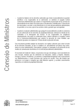 − Cuando los titulares de los derechos vulnerados que instan el procedimiento no puedan
Consejo de Ministros
                         identificar a los responsables de la vulneración, se solicitará al Juzgado Central
                         Contencioso-Administrativo que autorice el requerimiento al proveedor de los servicios de
                         intermediación de los datos necesarios para su localización e identificación. El derecho de
                         los interesados a acceder a esta información en el seno del procedimiento administrativo
                         les permitirá, en su caso, ejercer las acciones civiles y penales que correspondan

                       − Cuando la resolución administrativa que ponga fin al procedimiento acredite la existencia
                         de una vulneración de los derechos de propiedad intelectual, ordenará la retirada de los
                         contenidos o la interrupción del servicio. Si los responsables no cumpliesen
                         voluntariamente esta orden en veinticuatro horas, deberá solicitarse al Juzgado Central
                         de lo Contencioso-Administrativo que autorice la ejecución de estas medidas, que
                         deberán ejecutarse en el plazo de 72 horas desde la ejecución del auto.

                       Este mecanismo permitirá adoptar las decisiones con rapidez suficiente para evitar la lesión
                       de los derechos afectados, ya que se establece un procedimiento con plazos muy cortos,
                       tanto en su fase administrativa, como judicial, y porque se contempla el uso preferente de los
                       medios de comunicación electrónicos en el seno del procedimiento administrativo.

                       El secretario de Estado de Cultura, o la persona en la que éste delegue, será el presidente de
                       esta Sección, mientras que los ministerios de Educación, Cultura y Deporte, Industria,
                       Energía y Turismo, Presidencia, y Economía y Competividad designarán entre el personal de
                       sus Administraciones a cuatro personas que ejerzan de vocales. Para ello tendrán que
                       pertenecer a un grupo o categoría que exija titulación superior, y acreditar conocimientos
                       específicos en materia de propiedad intelectual.




                       MINISTERIO                                                                         SECRETARÍA DE ESTADO
                                                                                                          DE COMUNICACIÓN
                       DE LA PRESIDENCIA
                       www.lamoncloa.gob.es                                                                             Página 19
 